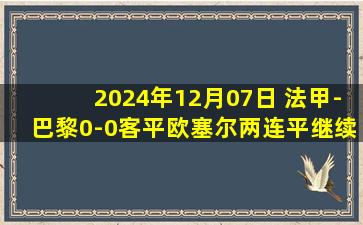 2024年12月07日 法甲-巴黎0-0客平欧塞尔两连平继续联赛不败 法比安进球被吹